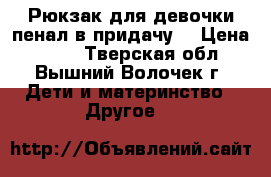Рюкзак для девочки-пенал в придачу. › Цена ­ 550 - Тверская обл., Вышний Волочек г. Дети и материнство » Другое   